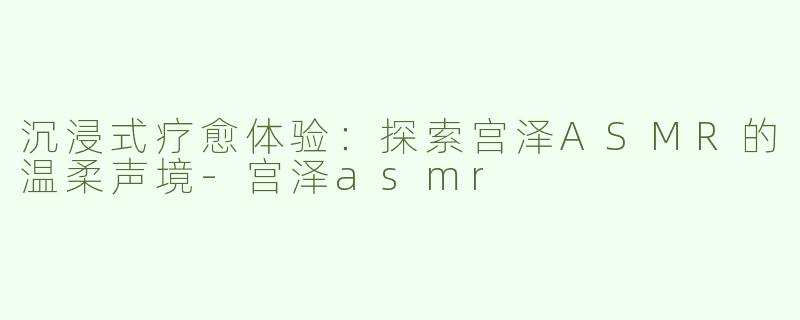 沉浸式疗愈体验：探索宫泽ASMR的温柔声境-宫泽asmr