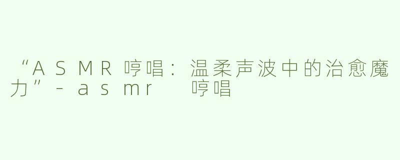 “ASMR哼唱：温柔声波中的治愈魔力”-asmr 哼唱