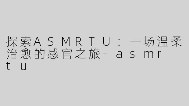 探索ASMRTU：一场温柔治愈的感官之旅-asmr tu