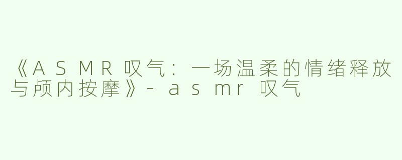 《ASMR叹气：一场温柔的情绪释放与颅内按摩》-asmr叹气