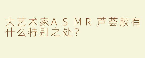 大艺术家ASMR芦荟胶有什么特别之处？