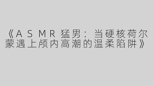 《ASMR猛男：当硬核荷尔蒙遇上颅内高潮的温柔陷阱》