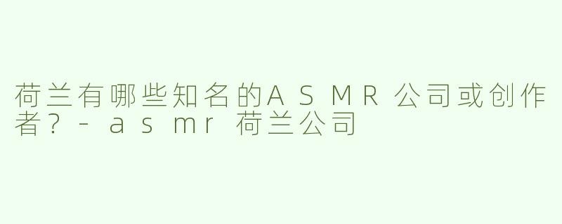 荷兰有哪些知名的ASMR公司或创作者？-asmr荷兰公司