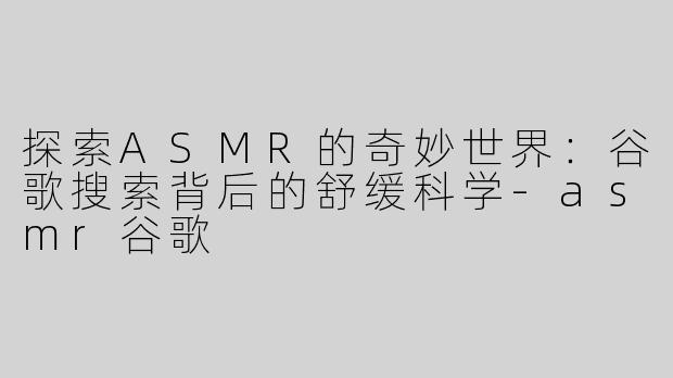 探索ASMR的奇妙世界：谷歌搜索背后的舒缓科学-asmr谷歌