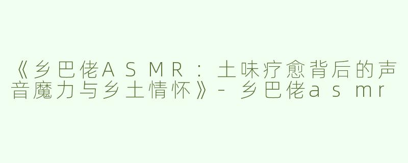 《乡巴佬ASMR：土味疗愈背后的声音魔力与乡土情怀》-乡巴佬asmr