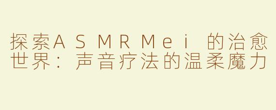 探索ASMRMei的治愈世界：声音疗法的温柔魔力