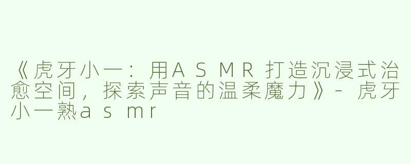 《虎牙小一：用ASMR打造沉浸式治愈空间，探索声音的温柔魔力》-虎牙小一熟asmr
