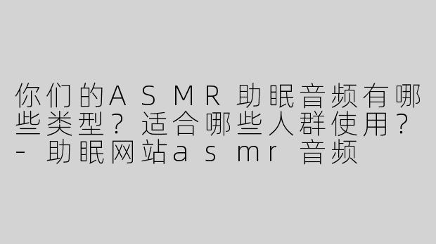 你们的ASMR助眠音频有哪些类型？适合哪些人群使用？