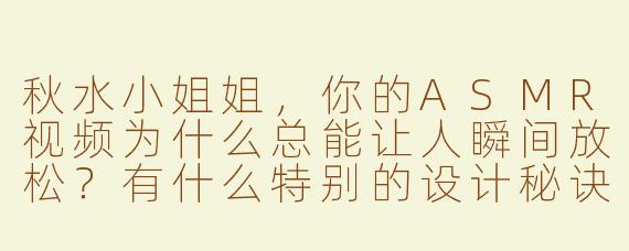 秋水小姐姐，你的ASMR视频为什么总能让人瞬间放松？有什么特别的设计秘诀吗？