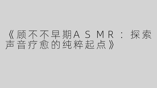 《顾不不早期ASMR：探索声音疗愈的纯粹起点》