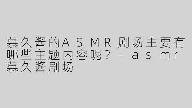 慕久酱的ASMR剧场主要有哪些主题内容呢？-asmr慕久酱剧场