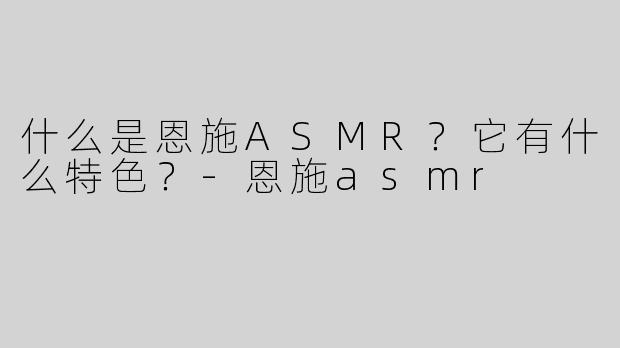 什么是恩施ASMR？它有什么特色？-恩施asmr