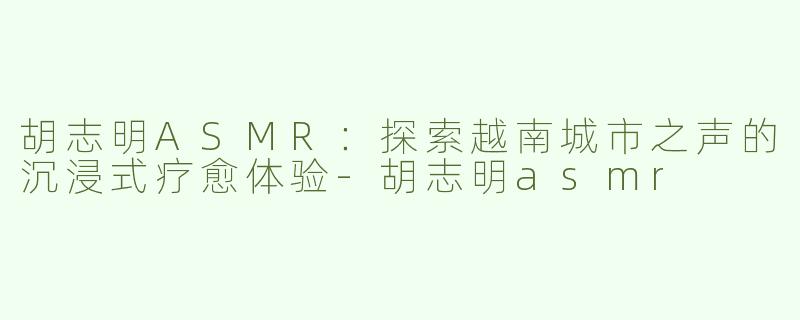 胡志明ASMR：探索越南城市之声的沉浸式疗愈体验-胡志明asmr