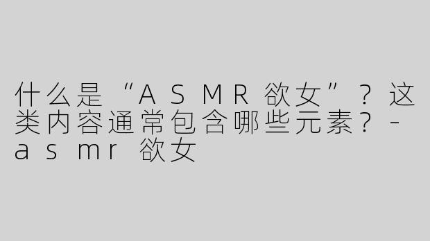 什么是“ASMR欲女”？这类内容通常包含哪些元素？-asmr欲女