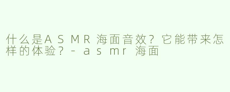 什么是ASMR海面音效？它能带来怎样的体验？-asmr海面