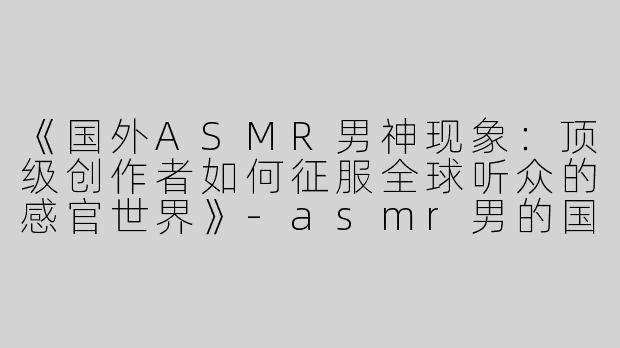 《国外ASMR男神现象：顶级创作者如何征服全球听众的感官世界》-asmr男的国外很厉害