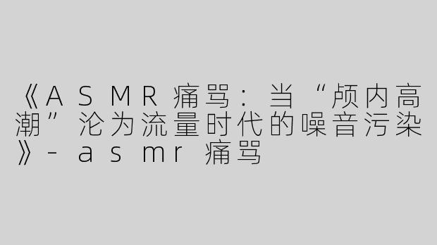 《ASMR痛骂：当“颅内高潮”沦为流量时代的噪音污染》-asmr痛骂