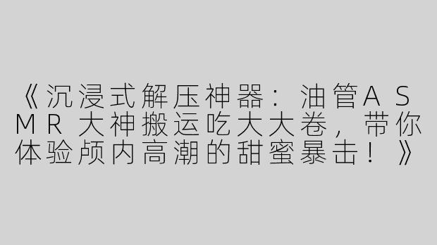 《沉浸式解压神器：油管ASMR大神搬运吃大大卷，带你体验颅内高潮的甜蜜暴击！》