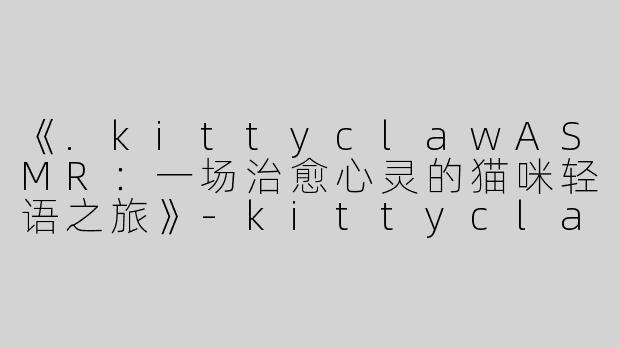 《.kittyclawASMR：一场治愈心灵的猫咪轻语之旅》-kittyclaw asmr