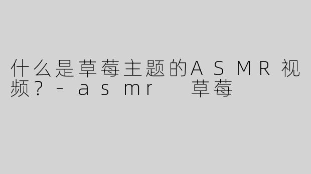 什么是草莓主题的ASMR视频？-asmr 草莓