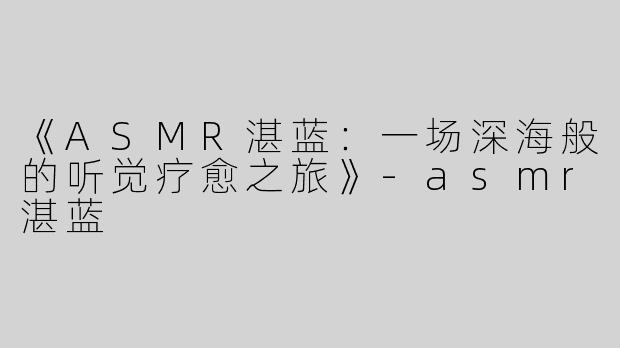 《ASMR湛蓝：一场深海般的听觉疗愈之旅》-asmr湛蓝