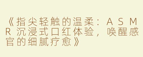 《指尖轻触的温柔：ASMR沉浸式口红体验，唤醒感官的细腻疗愈》