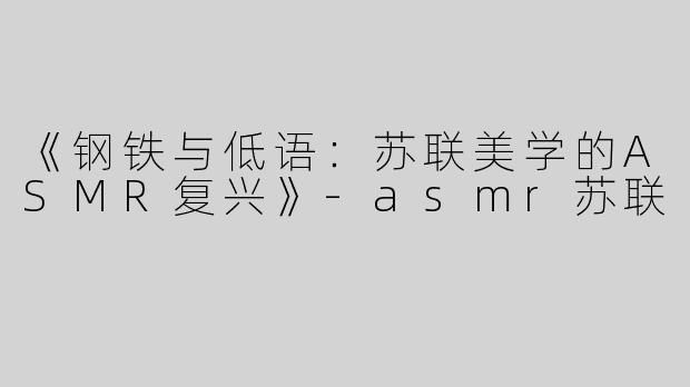 《钢铁与低语：苏联美学的ASMR复兴》-asmr苏联