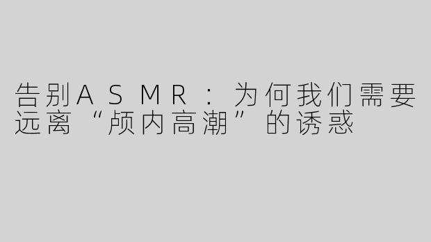 告别ASMR：为何我们需要远离“颅内高潮”的诱惑