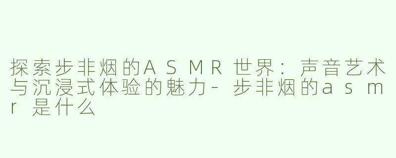 探索步非烟的ASMR世界：声音艺术与沉浸式体验的魅力-步非烟的asmr是什么