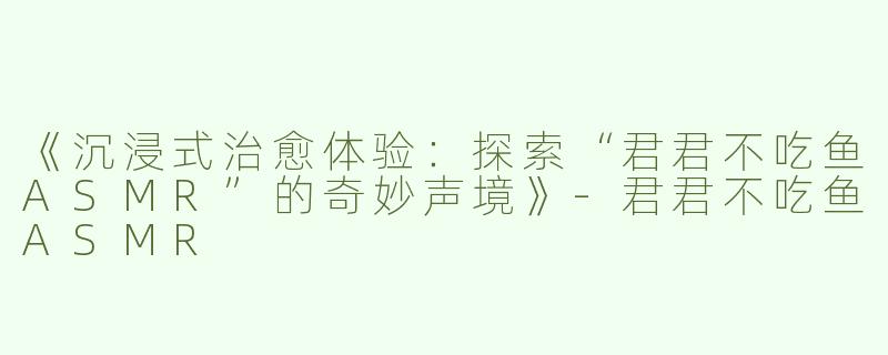 《沉浸式治愈体验：探索“君君不吃鱼ASMR”的奇妙声境》-君君不吃鱼ASMR