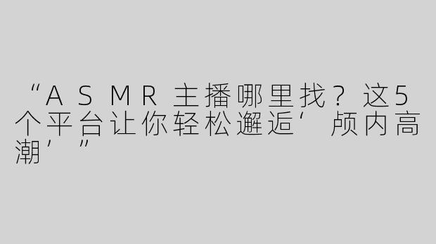 “ASMR主播哪里找？这5个平台让你轻松邂逅‘颅内高潮’”