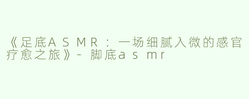 《足底ASMR：一场细腻入微的感官疗愈之旅》-脚底asmr