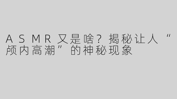 ASMR又是啥？揭秘让人“颅内高潮”的神秘现象
