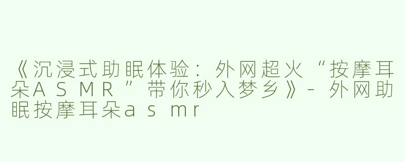 《沉浸式助眠体验：外网超火“按摩耳朵ASMR”带你秒入梦乡》
