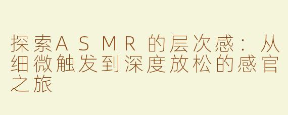 探索ASMR的层次感：从细微触发到深度放松的感官之旅