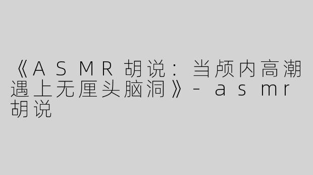 《ASMR胡说：当颅内高潮遇上无厘头脑洞》-asmr胡说