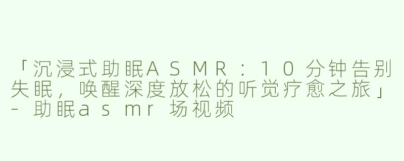 「沉浸式助眠ASMR：10分钟告别失眠，唤醒深度放松的听觉疗愈之旅」-助眠asmr场视频
