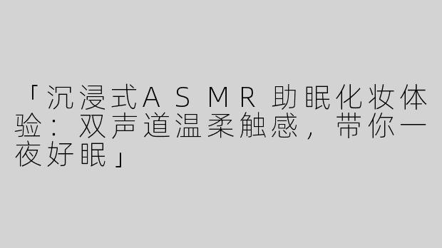 「沉浸式ASMR助眠化妆体验：双声道温柔触感，带你一夜好眠」