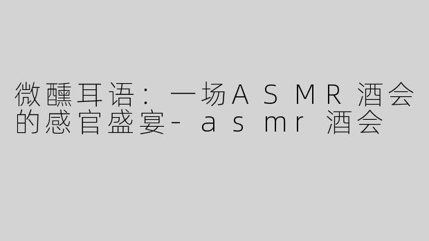 微醺耳语：一场ASMR酒会的感官盛宴-asmr酒会