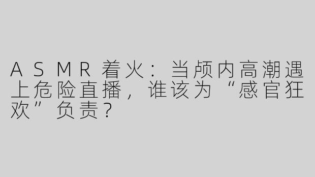 ASMR着火：当颅内高潮遇上危险直播，谁该为“感官狂欢”负责？
