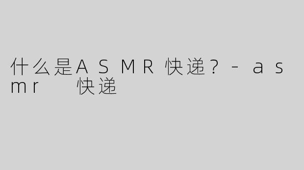 什么是ASMR快递？-asmr 快递