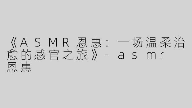 《ASMR恩惠：一场温柔治愈的感官之旅》-asmr 恩惠