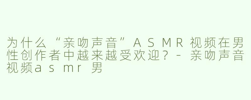 为什么“亲吻声音”ASMR视频在男性创作者中越来越受欢迎？-亲吻声音视频asmr男