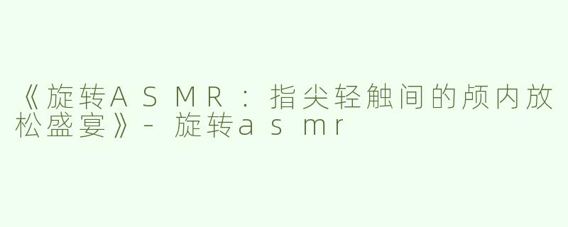 《旋转ASMR：指尖轻触间的颅内放松盛宴》-旋转asmr