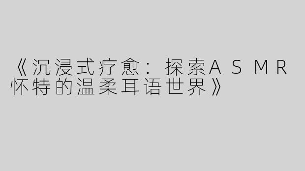 《沉浸式疗愈：探索ASMR怀特的温柔耳语世界》