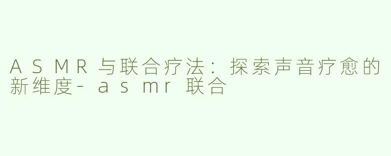 ASMR与联合疗法：探索声音疗愈的新维度-asmr联合