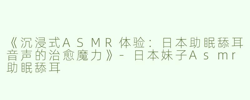《沉浸式ASMR体验：日本助眠舔耳音声的治愈魔力》-日本妹子Asmr助眠舔耳