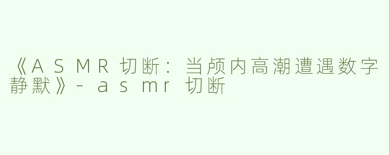 《ASMR切断：当颅内高潮遭遇数字静默》-asmr切断