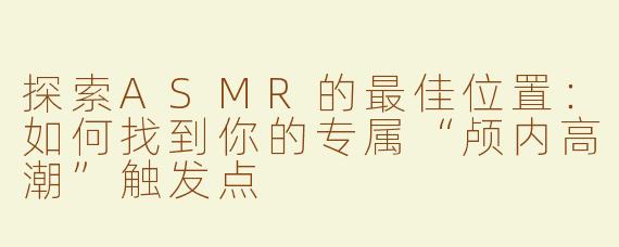 探索ASMR的最佳位置：如何找到你的专属“颅内高潮”触发点