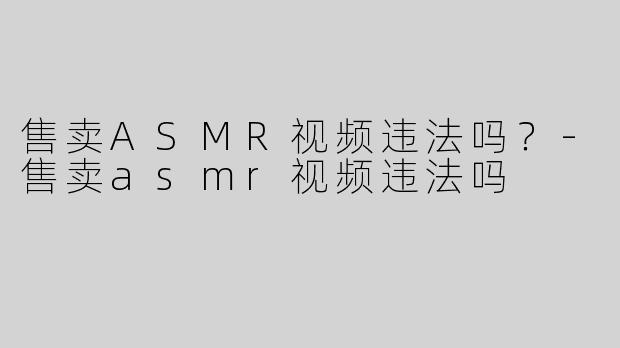 售卖ASMR视频违法吗？-售卖asmr视频违法吗